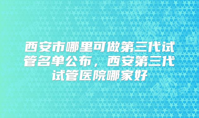 西安市哪里可做第三代试管名单公布，西安第三代试管医院哪家好
