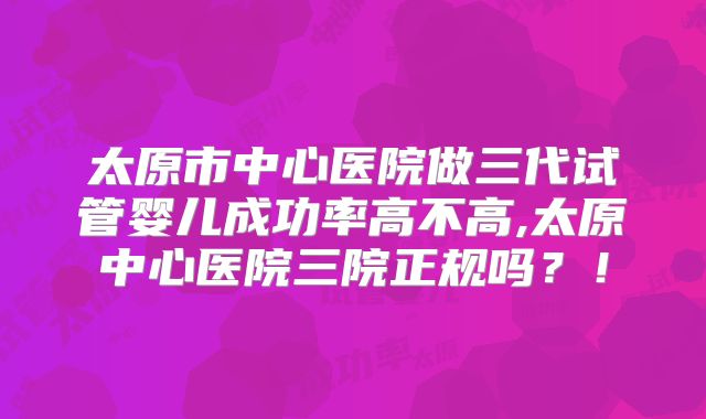 太原市中心医院做三代试管婴儿成功率高不高,太原中心医院三院正规吗？！