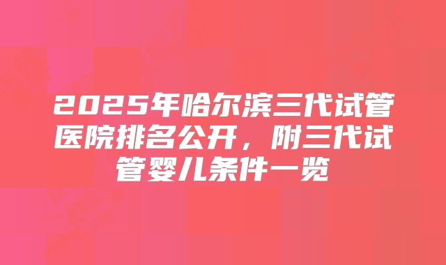 2025年哈尔滨三代试管医院排名公开，附三代试管婴儿条件一览