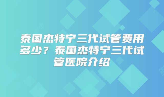 泰国杰特宁三代试管费用多少?泰国杰特宁三代试管医院介绍