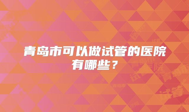青岛市可以做试管的医院有哪些?