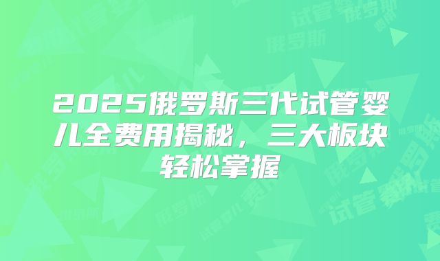 2025俄罗斯三代试管婴儿全费用揭秘，三大板块轻松掌握