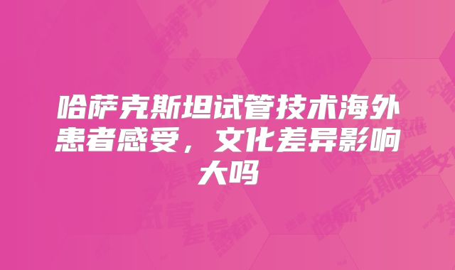 哈萨克斯坦试管技术海外患者感受，文化差异影响大吗