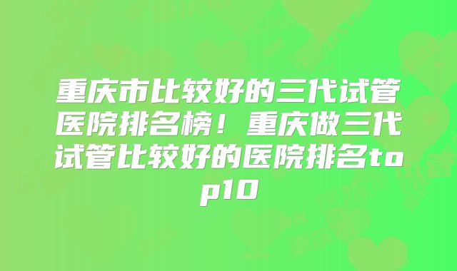 重庆市比较好的三代试管医院排名榜！重庆做三代试管比较好的医院排名top10