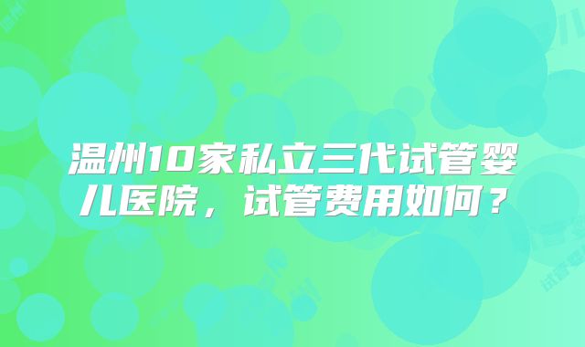 温州10家私立三代试管婴儿医院，试管费用如何？