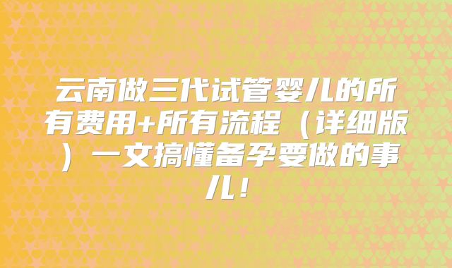云南做三代试管婴儿的所有费用+所有流程(详细版)一文搞懂备孕要做的事儿!