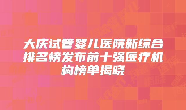 大庆试管婴儿医院新综合排名榜发布前十强医疗机构榜单揭晓