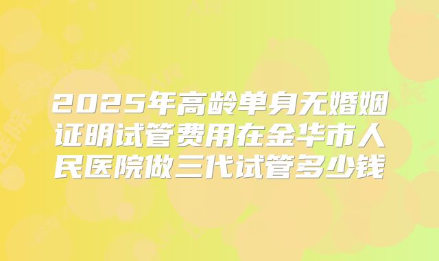 2025年高龄单身无婚姻证明试管费用在金华市人民医院做三代试管多少钱