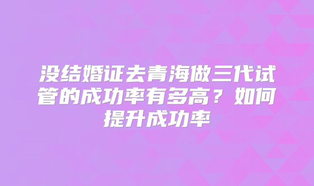 没结婚证去青海做三代试管的成功率有多高?如何提升成功率