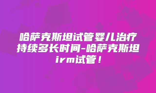 哈萨克斯坦试管婴儿治疗持续多长时间-哈萨克斯坦irm试管！
