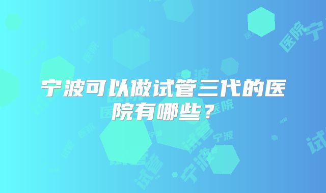 宁波可以做试管三代的医院有哪些?