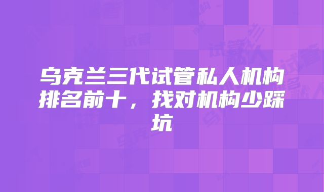 乌克兰三代试管私人机构排名前十,找对机构少踩坑