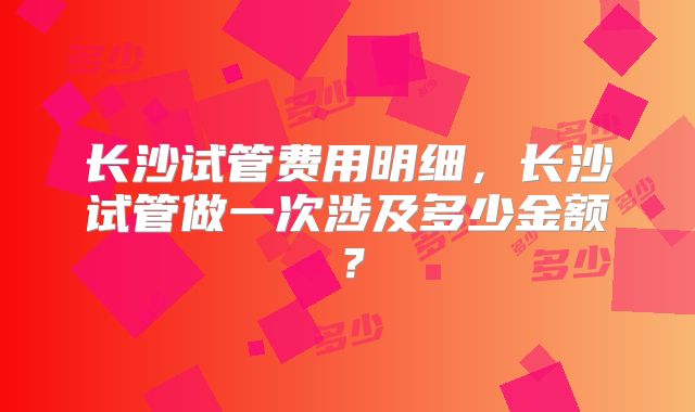 长沙试管费用明细,长沙试管做一次涉及多少金额?