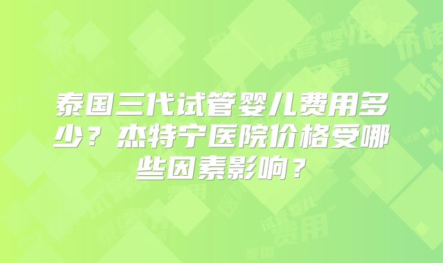 泰国三代试管婴儿费用多少?杰特宁医院价格受哪些因素影响?