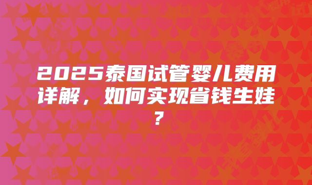2025泰国试管婴儿费用详解,如何实现省钱生娃?