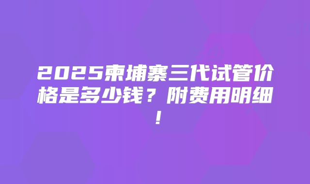 2025柬埔寨三代试管价格是多少钱?附费用明细!