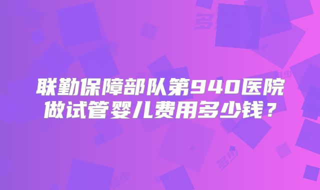 联勤保障部队第940医院做试管婴儿费用多少钱?