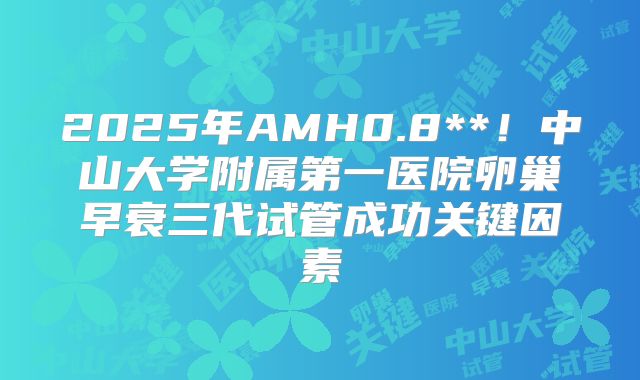 2025年AMH0.8**！中山大学附属第一医院卵巢早衰三代试管成功关键因素