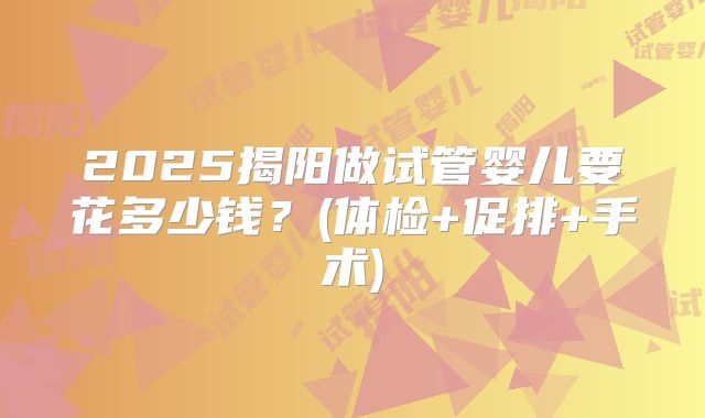 2025揭阳做试管婴儿要花多少钱?(体检+促排+手术)