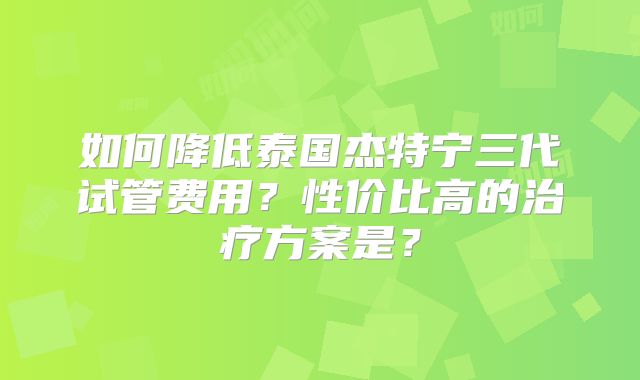 如何降低泰国杰特宁三代试管费用？性价比高的治疗方案是？