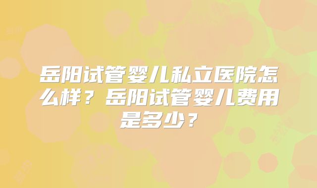 岳阳试管婴儿私立医院怎么样?岳阳试管婴儿费用是多少?