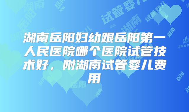 湖南岳阳妇幼跟岳阳第一人民医院哪个医院试管技术好,附湖南试管婴儿费用