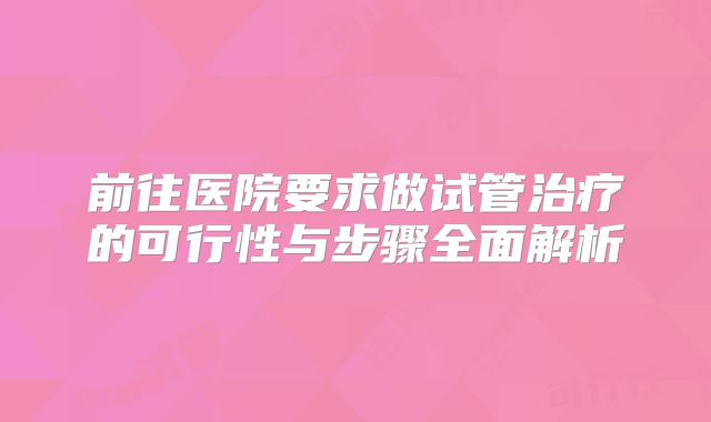 前往医院要求做试管治疗的可行性与步骤全面解析