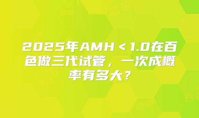 2025年AMH<1.0在百色做三代试管,一次成概率有多大?