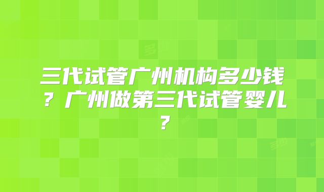 三代试管广州机构多少钱?广州做第三代试管婴儿?
