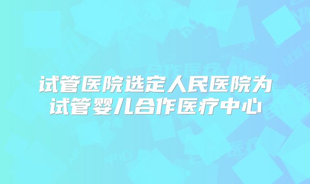 试管医院选定人民医院为试管婴儿合作医疗中心