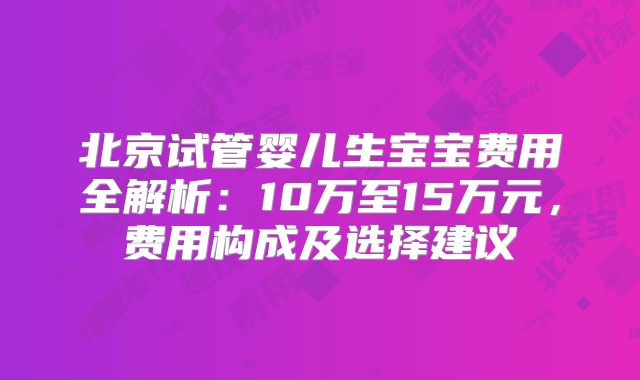 北京试管婴儿生宝宝费用全解析:10万至15万元,费用构成及选择建议