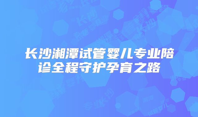 长沙湘潭试管婴儿专业陪诊全程守护孕育之路