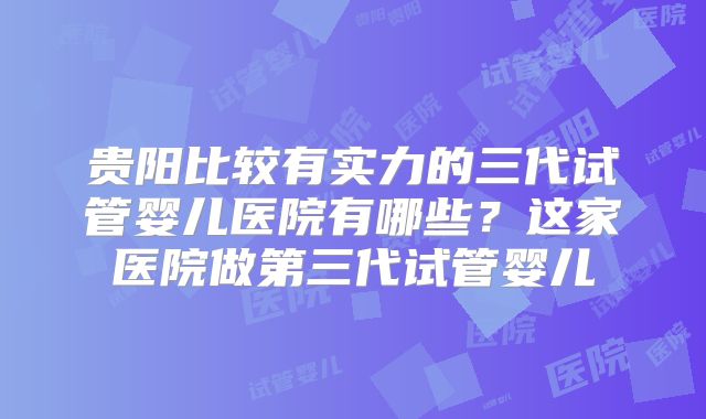 贵阳比较有实力的三代试管婴儿医院有哪些？这家医院做第三代试管婴儿