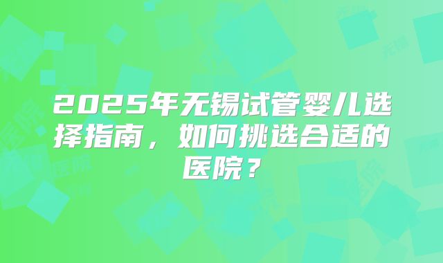 2025年无锡试管婴儿选择指南，如何挑选合适的医院？