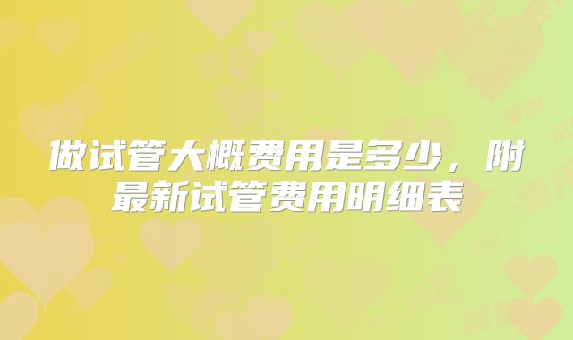 做试管大概费用是多少，附最新试管费用明细表
