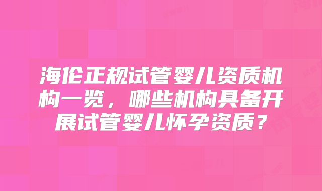 海伦正规试管婴儿资质机构一览,哪些机构具备开展试管婴儿怀孕资质?