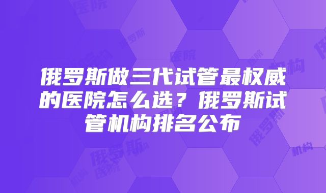 俄罗斯做三代试管最权威的医院怎么选?俄罗斯试管机构排名公布
