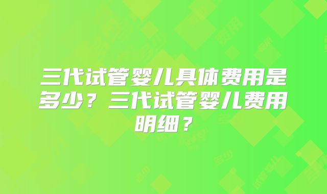 三代试管婴儿具体费用是多少?三代试管婴儿费用明细?