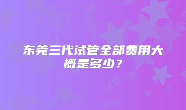 东莞三代试管全部费用大概是多少?