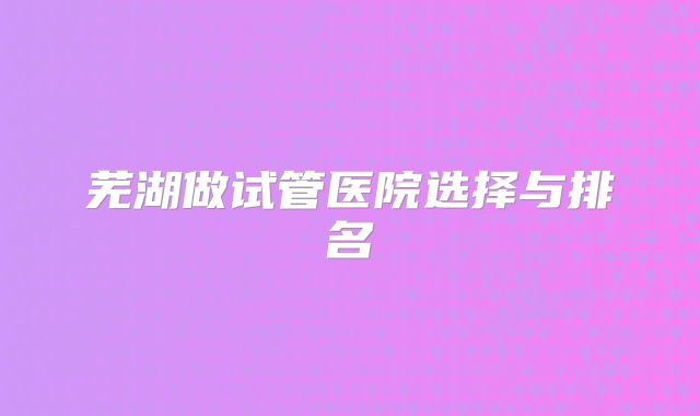 芜湖做试管医院选择与排名