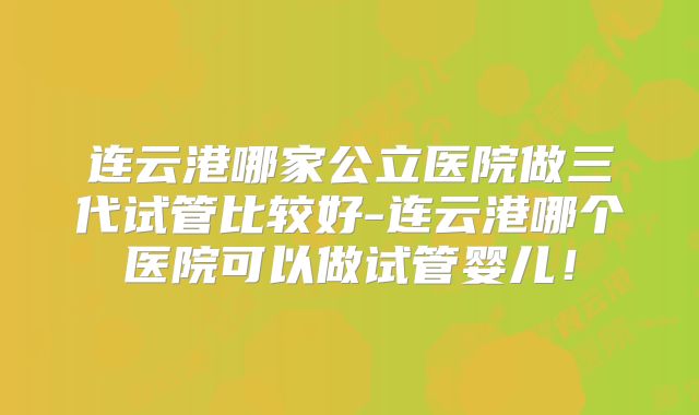 连云港哪家公立医院做三代试管比较好-连云港哪个医院可以做试管婴儿!