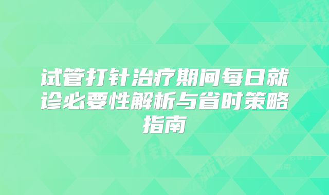 试管打针治疗期间每日就诊必要性解析与省时策略指南