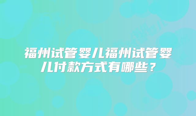 福州试管婴儿福州试管婴儿付款方式有哪些?