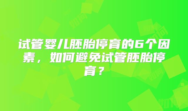 试管婴儿胚胎停育的6个因素,如何避免试管胚胎停育?