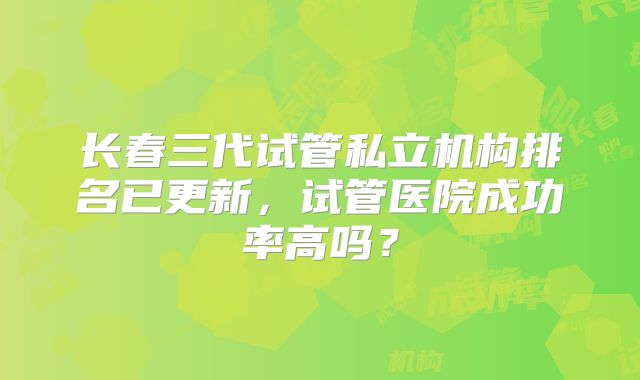 长春三代试管私立机构排名已更新，试管医院成功率高吗？