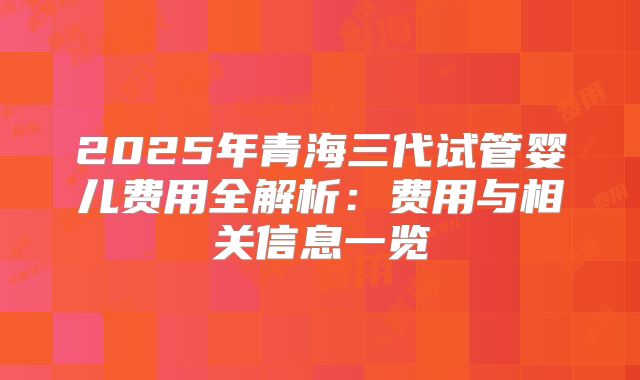2025年青海三代试管婴儿费用全解析:费用与相关信息一览