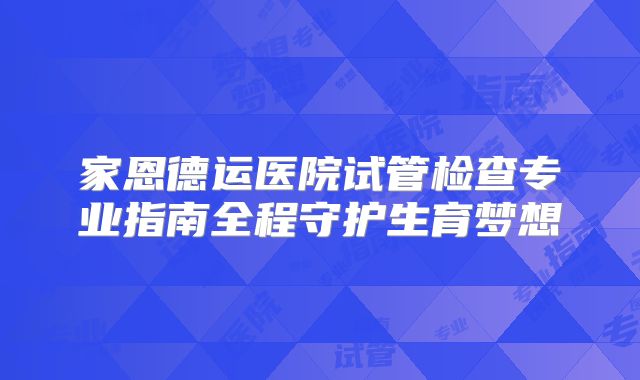 家恩德运医院试管检查专业指南全程守护生育梦想