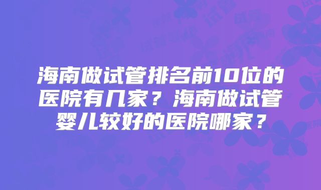 海南做试管排名前10位的医院有几家?海南做试管婴儿较好的医院哪家?