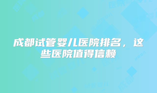 成都试管婴儿医院排名，这些医院值得信赖