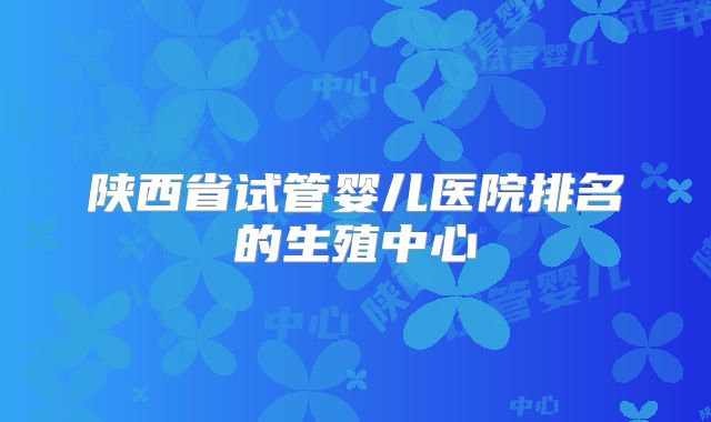 陕西省试管婴儿医院排名的生殖中心